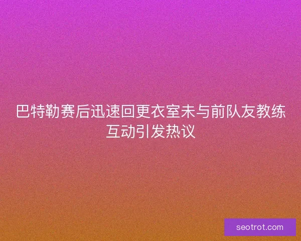 巴特勒赛后迅速回更衣室未与前队友教练互动引发热议