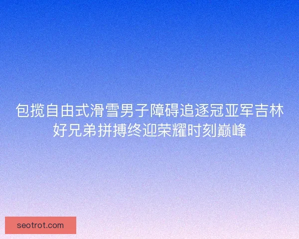包揽自由式滑雪男子障碍追逐冠亚军吉林好兄弟拼搏终迎荣耀时刻巅峰