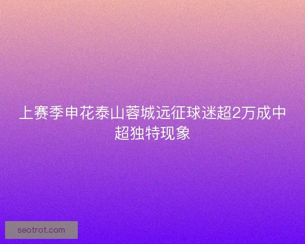 上赛季申花泰山蓉城远征球迷超2万成中超独特现象